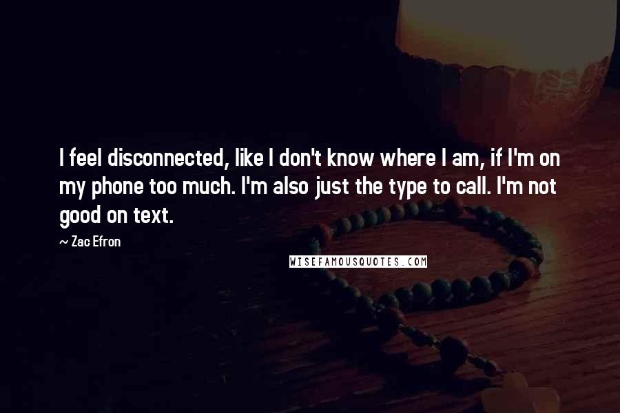 Zac Efron Quotes: I feel disconnected, like I don't know where I am, if I'm on my phone too much. I'm also just the type to call. I'm not good on text.