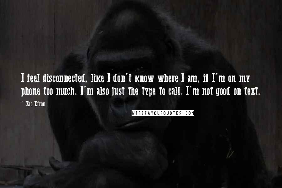 Zac Efron Quotes: I feel disconnected, like I don't know where I am, if I'm on my phone too much. I'm also just the type to call. I'm not good on text.