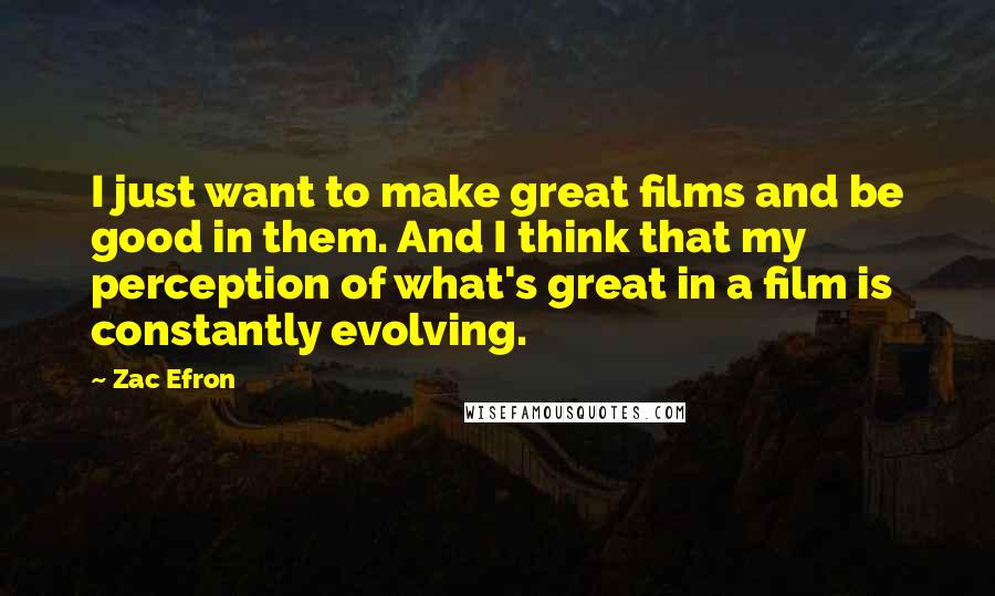 Zac Efron Quotes: I just want to make great films and be good in them. And I think that my perception of what's great in a film is constantly evolving.