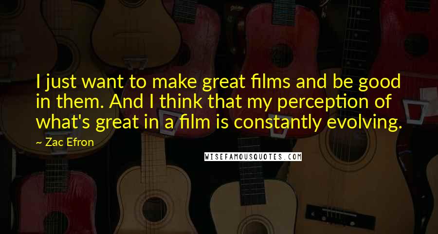 Zac Efron Quotes: I just want to make great films and be good in them. And I think that my perception of what's great in a film is constantly evolving.