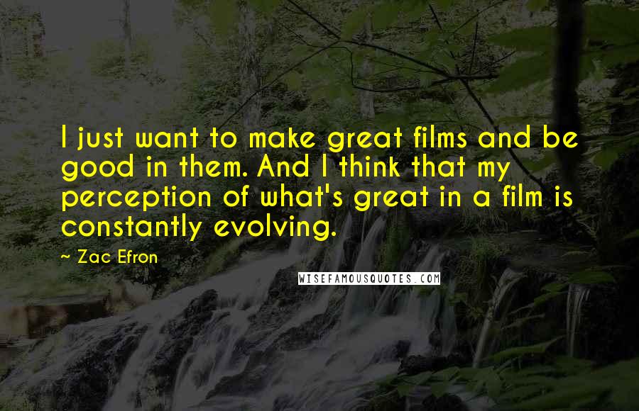 Zac Efron Quotes: I just want to make great films and be good in them. And I think that my perception of what's great in a film is constantly evolving.