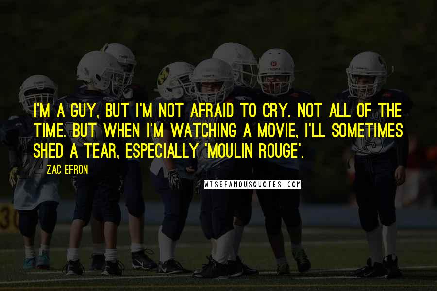 Zac Efron Quotes: I'm a guy, but I'm not afraid to cry. Not all of the time. But when I'm watching a movie, I'll sometimes shed a tear, especially 'Moulin Rouge'.