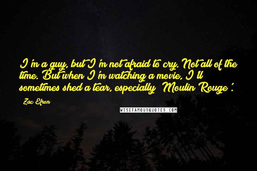 Zac Efron Quotes: I'm a guy, but I'm not afraid to cry. Not all of the time. But when I'm watching a movie, I'll sometimes shed a tear, especially 'Moulin Rouge'.