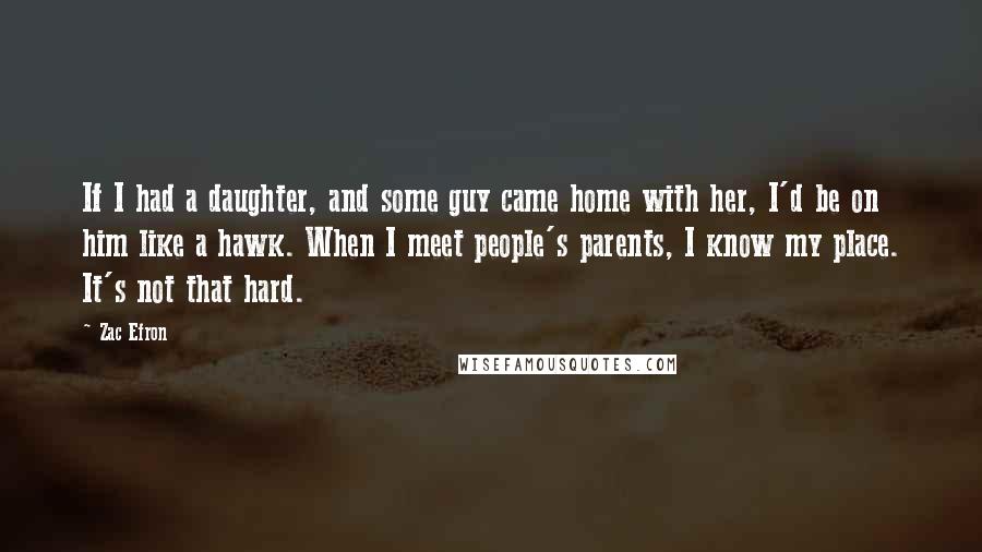 Zac Efron Quotes: If I had a daughter, and some guy came home with her, I'd be on him like a hawk. When I meet people's parents, I know my place. It's not that hard.