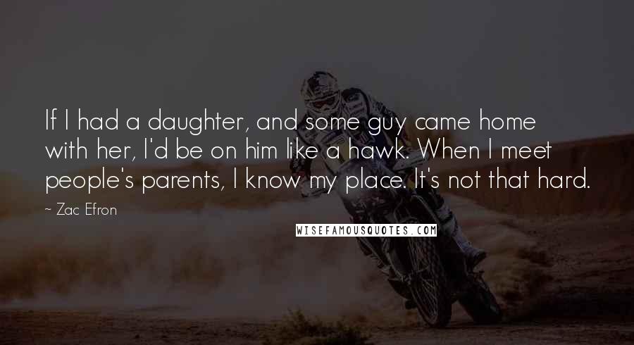 Zac Efron Quotes: If I had a daughter, and some guy came home with her, I'd be on him like a hawk. When I meet people's parents, I know my place. It's not that hard.