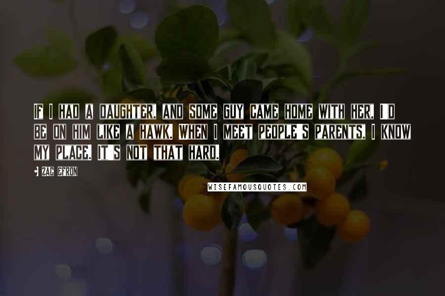 Zac Efron Quotes: If I had a daughter, and some guy came home with her, I'd be on him like a hawk. When I meet people's parents, I know my place. It's not that hard.