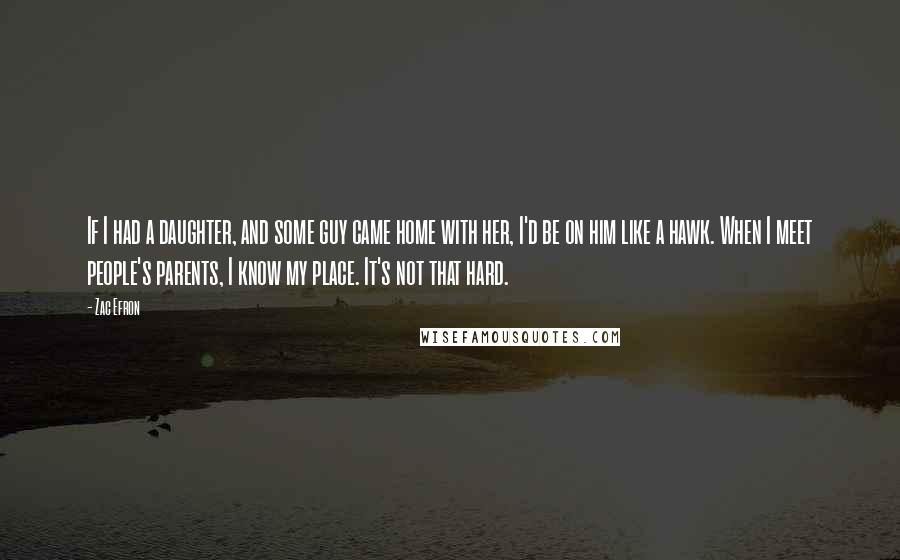 Zac Efron Quotes: If I had a daughter, and some guy came home with her, I'd be on him like a hawk. When I meet people's parents, I know my place. It's not that hard.