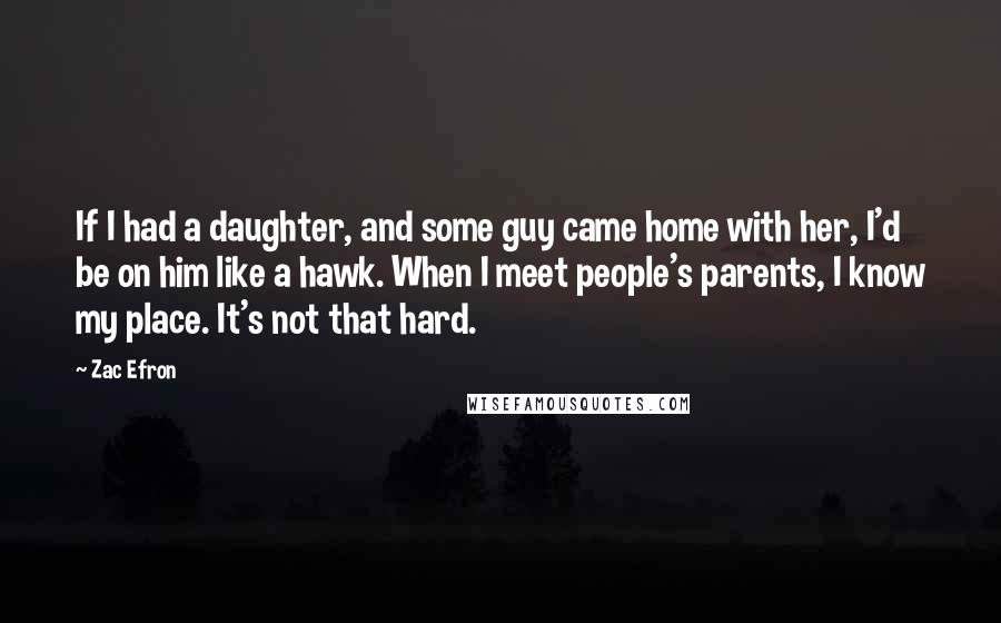 Zac Efron Quotes: If I had a daughter, and some guy came home with her, I'd be on him like a hawk. When I meet people's parents, I know my place. It's not that hard.