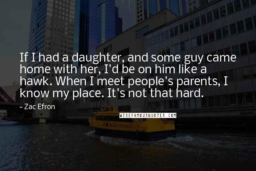 Zac Efron Quotes: If I had a daughter, and some guy came home with her, I'd be on him like a hawk. When I meet people's parents, I know my place. It's not that hard.