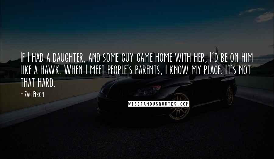 Zac Efron Quotes: If I had a daughter, and some guy came home with her, I'd be on him like a hawk. When I meet people's parents, I know my place. It's not that hard.