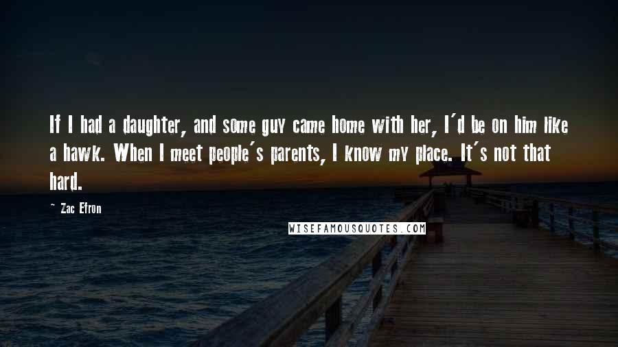 Zac Efron Quotes: If I had a daughter, and some guy came home with her, I'd be on him like a hawk. When I meet people's parents, I know my place. It's not that hard.