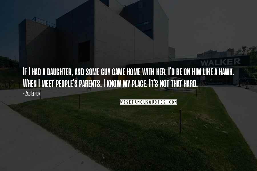 Zac Efron Quotes: If I had a daughter, and some guy came home with her, I'd be on him like a hawk. When I meet people's parents, I know my place. It's not that hard.