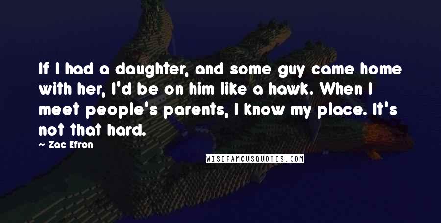 Zac Efron Quotes: If I had a daughter, and some guy came home with her, I'd be on him like a hawk. When I meet people's parents, I know my place. It's not that hard.