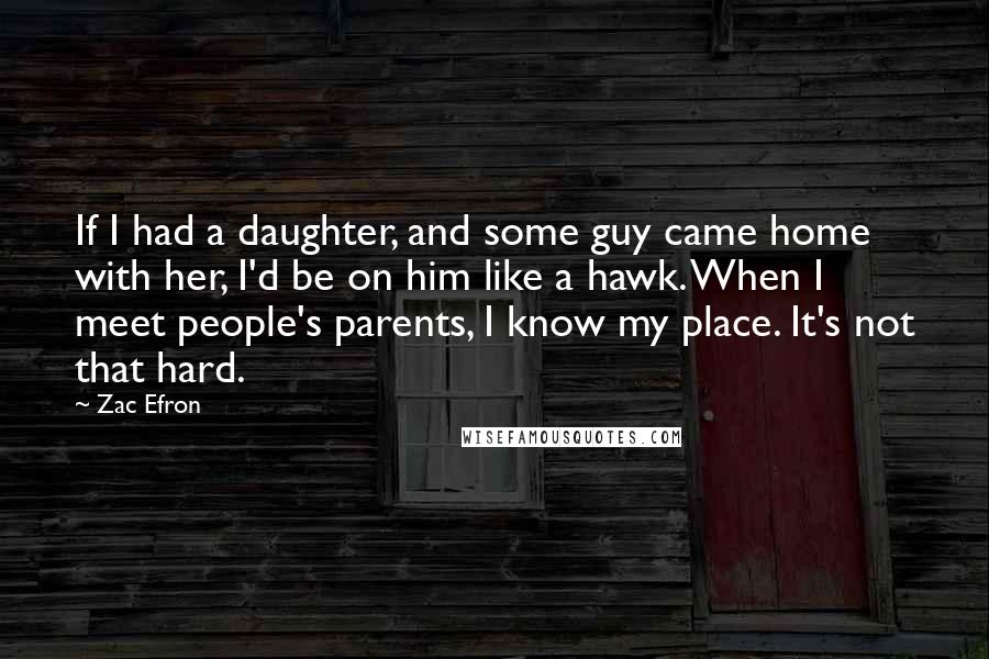 Zac Efron Quotes: If I had a daughter, and some guy came home with her, I'd be on him like a hawk. When I meet people's parents, I know my place. It's not that hard.