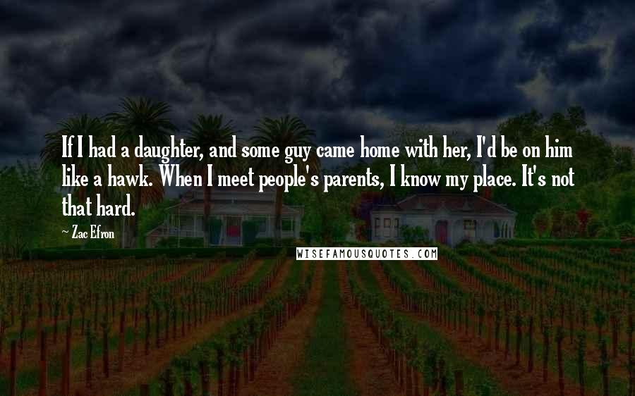 Zac Efron Quotes: If I had a daughter, and some guy came home with her, I'd be on him like a hawk. When I meet people's parents, I know my place. It's not that hard.