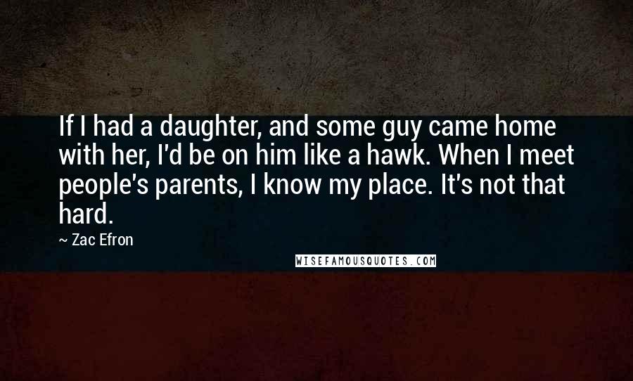 Zac Efron Quotes: If I had a daughter, and some guy came home with her, I'd be on him like a hawk. When I meet people's parents, I know my place. It's not that hard.