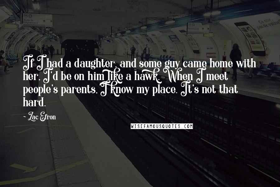 Zac Efron Quotes: If I had a daughter, and some guy came home with her, I'd be on him like a hawk. When I meet people's parents, I know my place. It's not that hard.