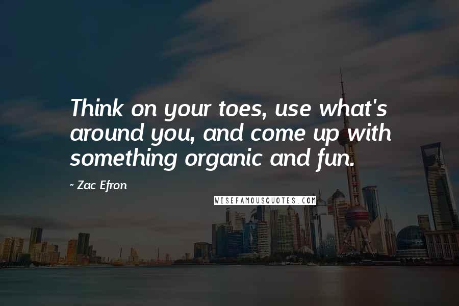 Zac Efron Quotes: Think on your toes, use what's around you, and come up with something organic and fun.