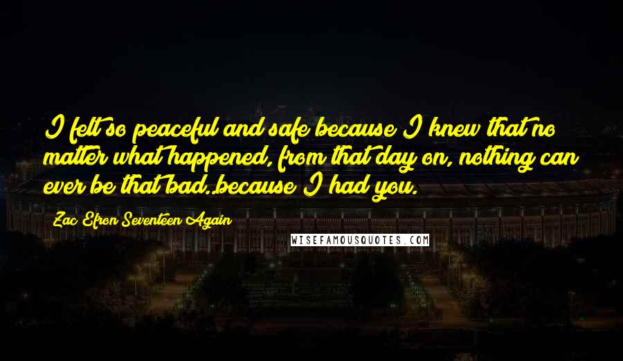 Zac Efron Seventeen Again Quotes: I felt so peaceful and safe because I knew that no matter what happened, from that day on, nothing can ever be that bad..because I had you.