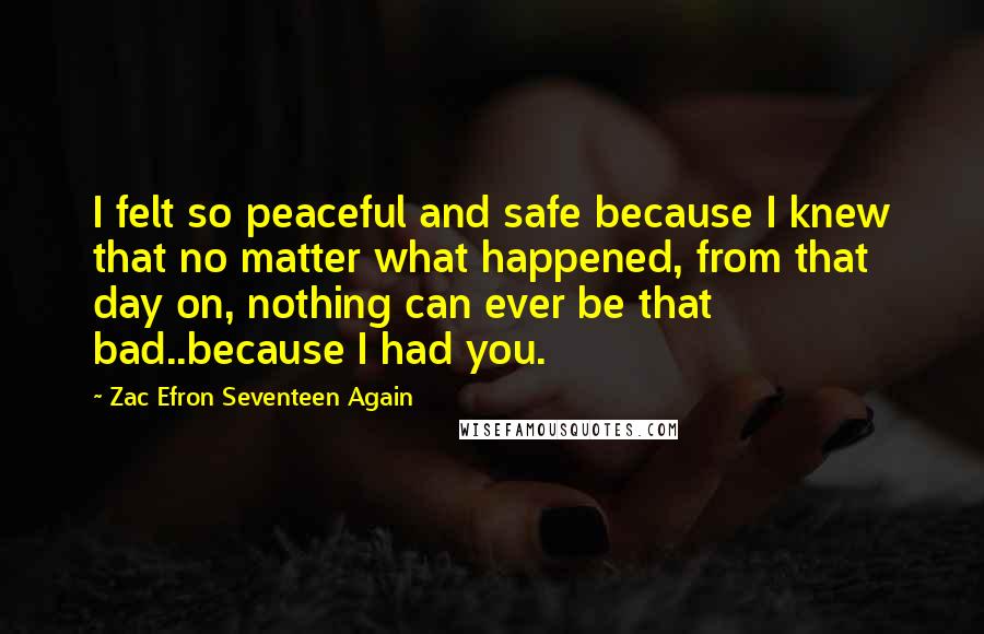 Zac Efron Seventeen Again Quotes: I felt so peaceful and safe because I knew that no matter what happened, from that day on, nothing can ever be that bad..because I had you.