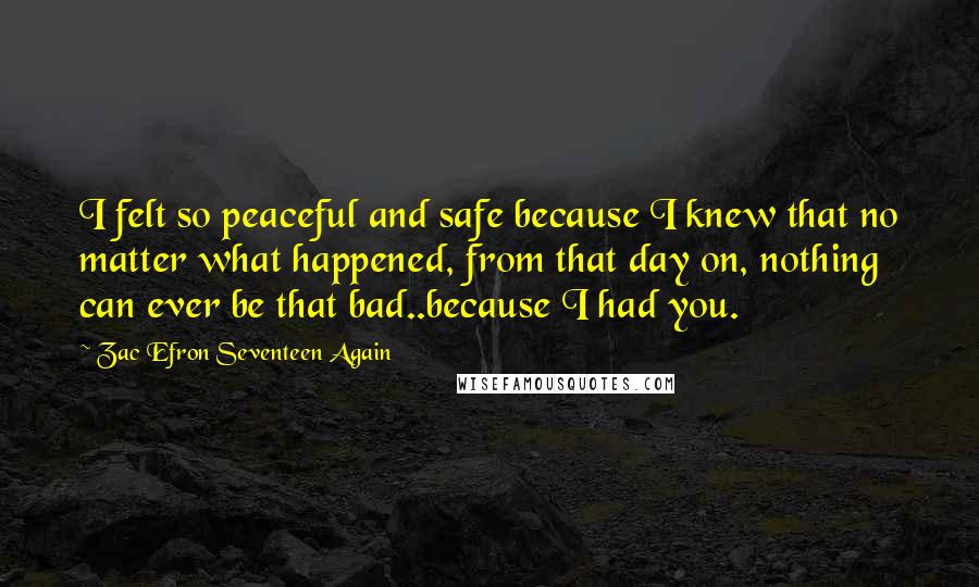 Zac Efron Seventeen Again Quotes: I felt so peaceful and safe because I knew that no matter what happened, from that day on, nothing can ever be that bad..because I had you.