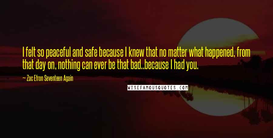 Zac Efron Seventeen Again Quotes: I felt so peaceful and safe because I knew that no matter what happened, from that day on, nothing can ever be that bad..because I had you.