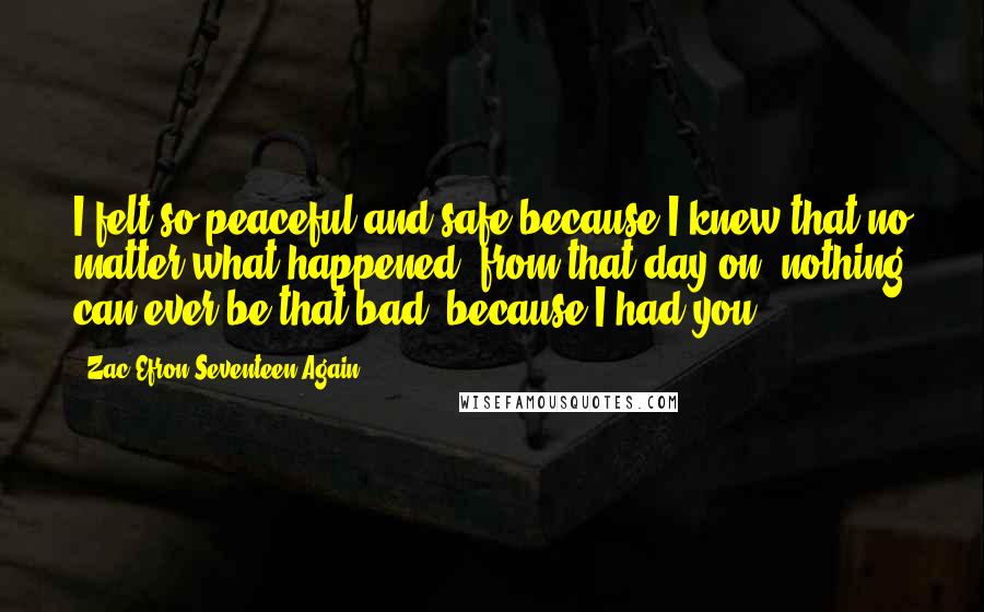 Zac Efron Seventeen Again Quotes: I felt so peaceful and safe because I knew that no matter what happened, from that day on, nothing can ever be that bad..because I had you.