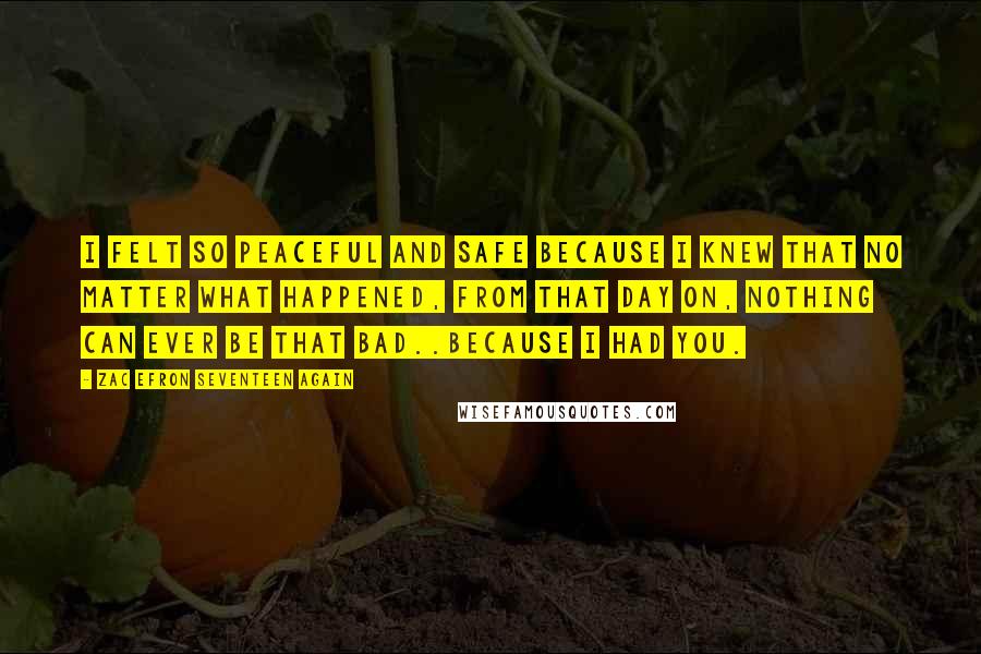 Zac Efron Seventeen Again Quotes: I felt so peaceful and safe because I knew that no matter what happened, from that day on, nothing can ever be that bad..because I had you.
