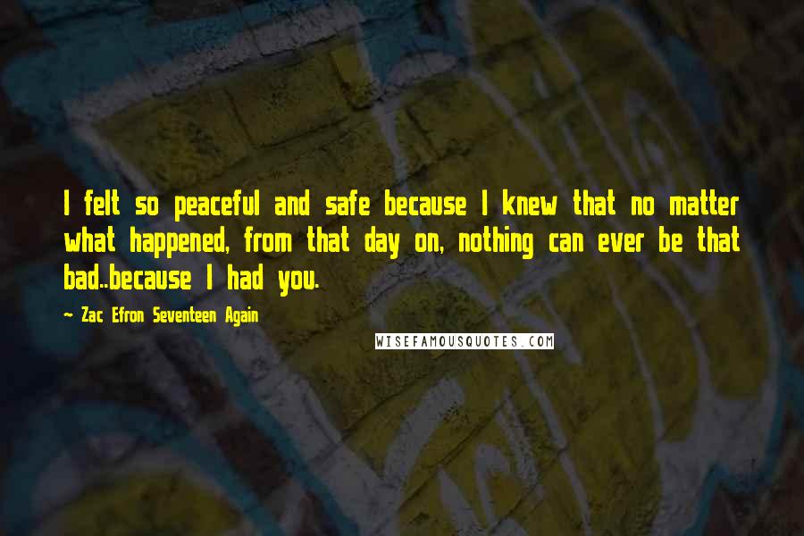 Zac Efron Seventeen Again Quotes: I felt so peaceful and safe because I knew that no matter what happened, from that day on, nothing can ever be that bad..because I had you.