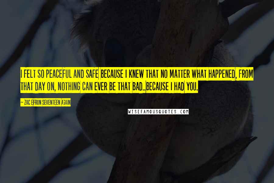 Zac Efron Seventeen Again Quotes: I felt so peaceful and safe because I knew that no matter what happened, from that day on, nothing can ever be that bad..because I had you.