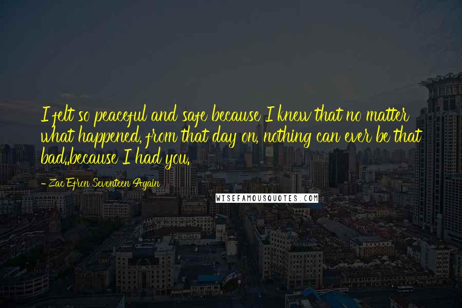 Zac Efron Seventeen Again Quotes: I felt so peaceful and safe because I knew that no matter what happened, from that day on, nothing can ever be that bad..because I had you.