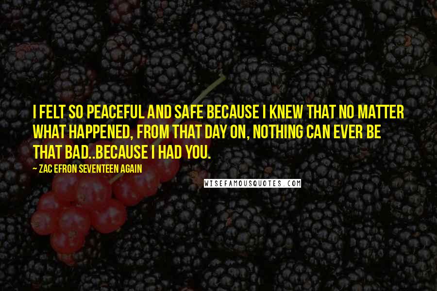 Zac Efron Seventeen Again Quotes: I felt so peaceful and safe because I knew that no matter what happened, from that day on, nothing can ever be that bad..because I had you.