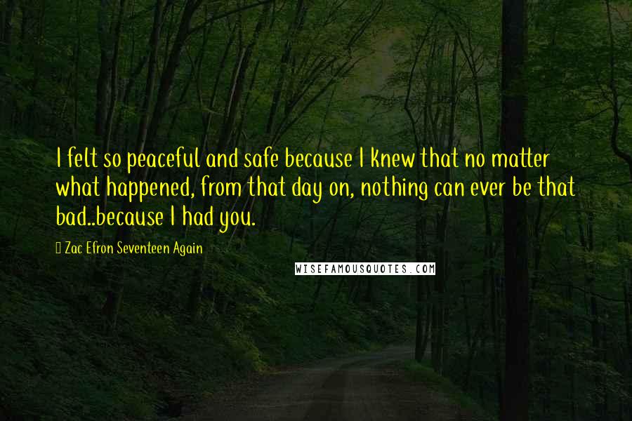 Zac Efron Seventeen Again Quotes: I felt so peaceful and safe because I knew that no matter what happened, from that day on, nothing can ever be that bad..because I had you.