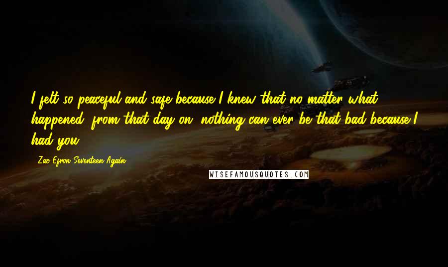 Zac Efron Seventeen Again Quotes: I felt so peaceful and safe because I knew that no matter what happened, from that day on, nothing can ever be that bad..because I had you.