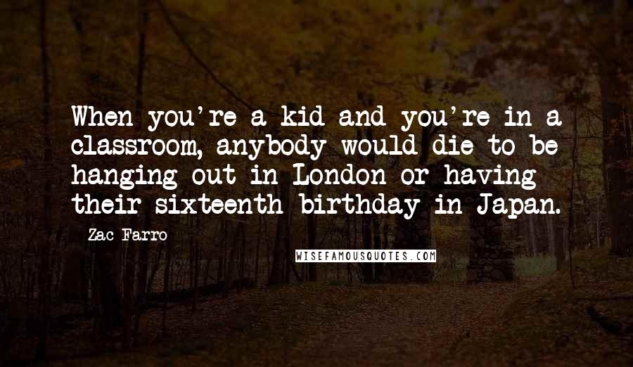 Zac Farro Quotes: When you're a kid and you're in a classroom, anybody would die to be hanging out in London or having their sixteenth birthday in Japan.