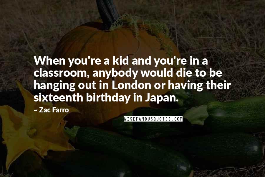 Zac Farro Quotes: When you're a kid and you're in a classroom, anybody would die to be hanging out in London or having their sixteenth birthday in Japan.