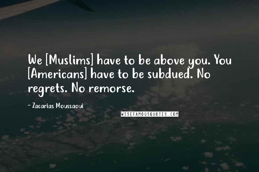 Zacarias Moussaoui Quotes: We [Muslims] have to be above you. You [Americans] have to be subdued. No regrets. No remorse.