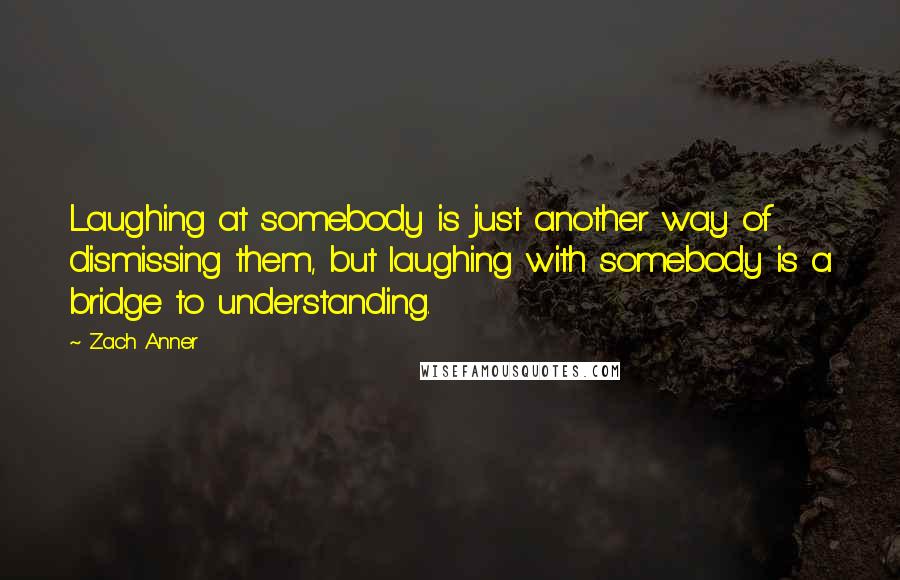 Zach Anner Quotes: Laughing at somebody is just another way of dismissing them, but laughing with somebody is a bridge to understanding.