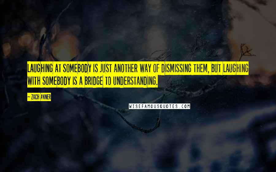 Zach Anner Quotes: Laughing at somebody is just another way of dismissing them, but laughing with somebody is a bridge to understanding.