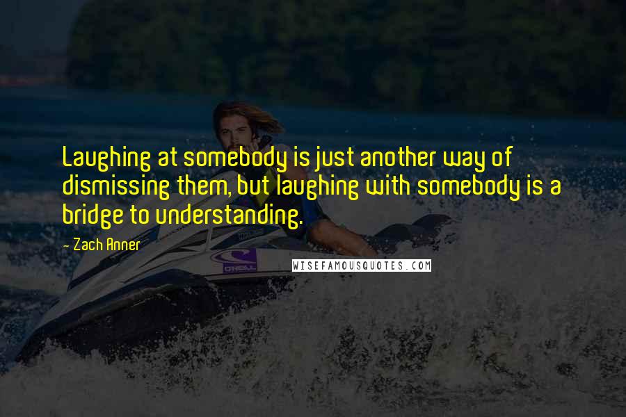 Zach Anner Quotes: Laughing at somebody is just another way of dismissing them, but laughing with somebody is a bridge to understanding.