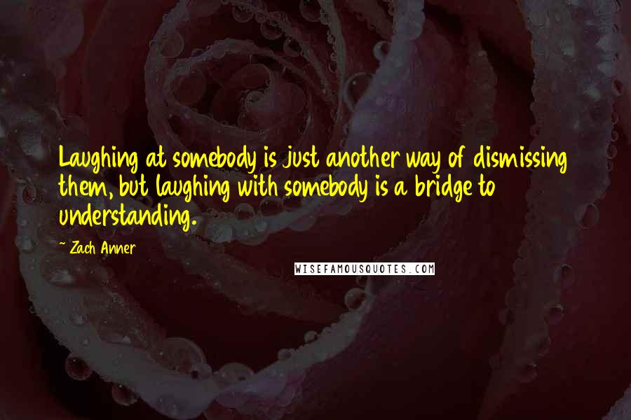 Zach Anner Quotes: Laughing at somebody is just another way of dismissing them, but laughing with somebody is a bridge to understanding.