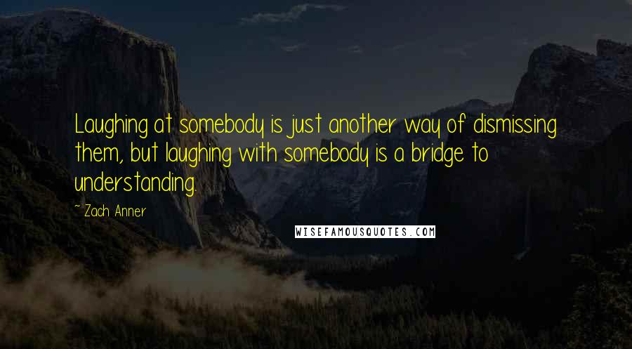 Zach Anner Quotes: Laughing at somebody is just another way of dismissing them, but laughing with somebody is a bridge to understanding.
