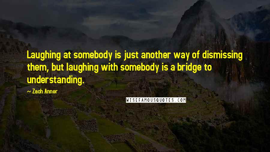 Zach Anner Quotes: Laughing at somebody is just another way of dismissing them, but laughing with somebody is a bridge to understanding.