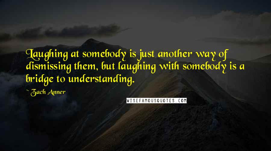 Zach Anner Quotes: Laughing at somebody is just another way of dismissing them, but laughing with somebody is a bridge to understanding.