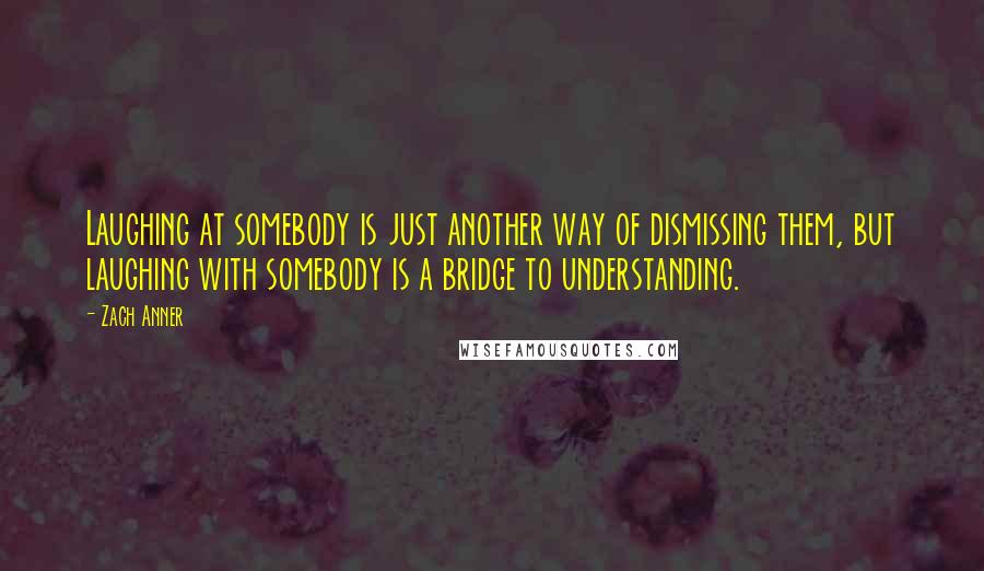 Zach Anner Quotes: Laughing at somebody is just another way of dismissing them, but laughing with somebody is a bridge to understanding.