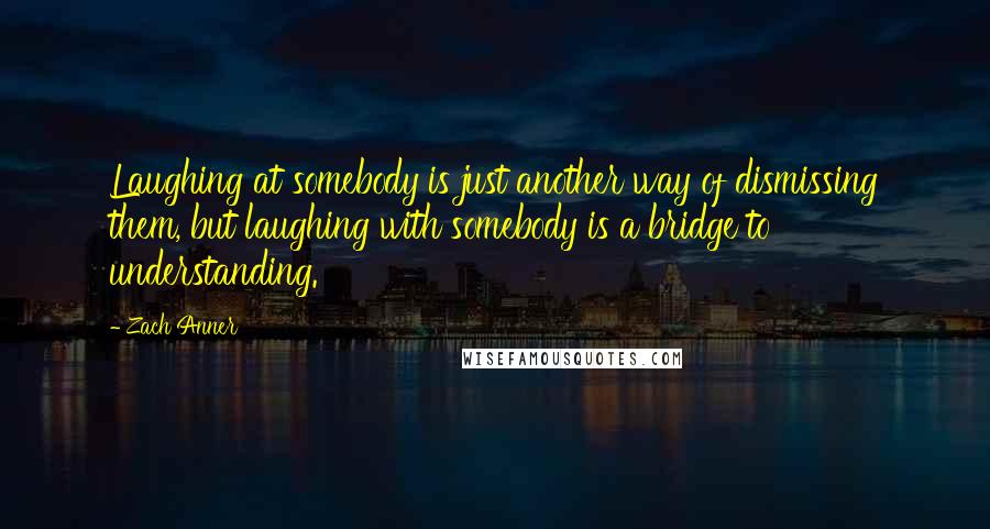 Zach Anner Quotes: Laughing at somebody is just another way of dismissing them, but laughing with somebody is a bridge to understanding.