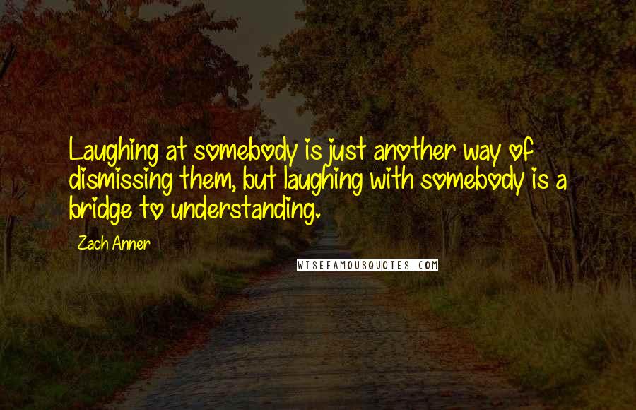 Zach Anner Quotes: Laughing at somebody is just another way of dismissing them, but laughing with somebody is a bridge to understanding.