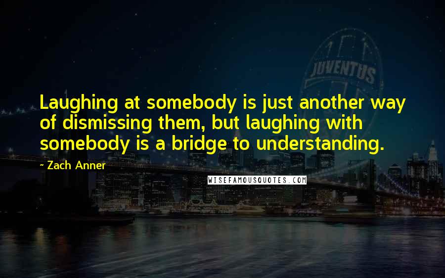 Zach Anner Quotes: Laughing at somebody is just another way of dismissing them, but laughing with somebody is a bridge to understanding.