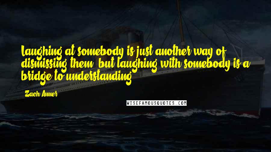 Zach Anner Quotes: Laughing at somebody is just another way of dismissing them, but laughing with somebody is a bridge to understanding.