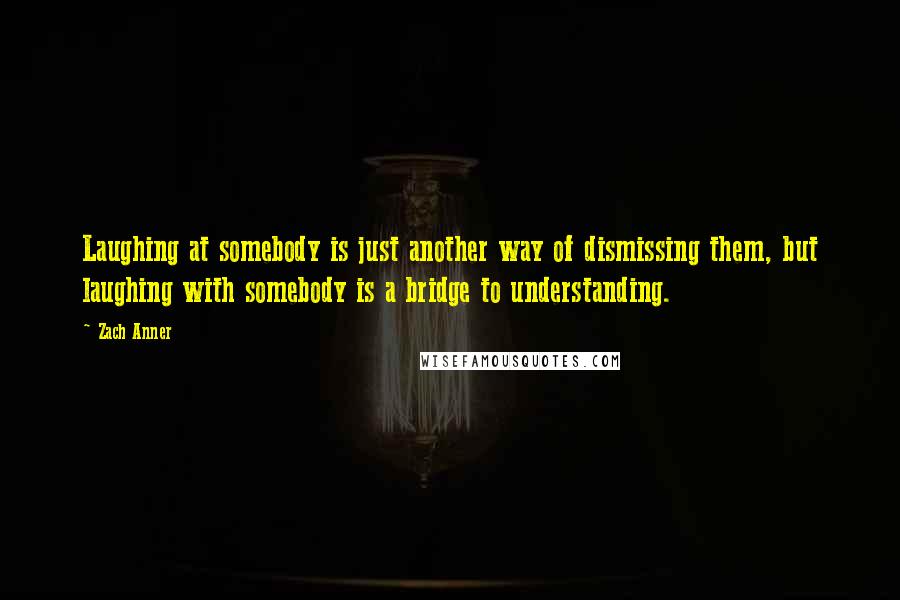 Zach Anner Quotes: Laughing at somebody is just another way of dismissing them, but laughing with somebody is a bridge to understanding.